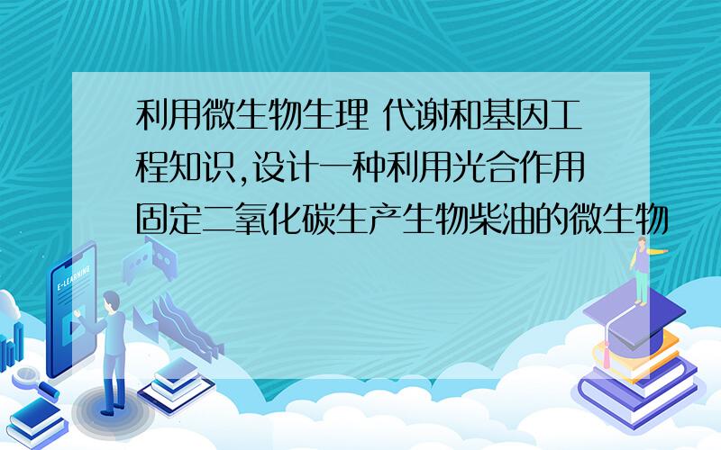 利用微生物生理 代谢和基因工程知识,设计一种利用光合作用固定二氧化碳生产生物柴油的微生物