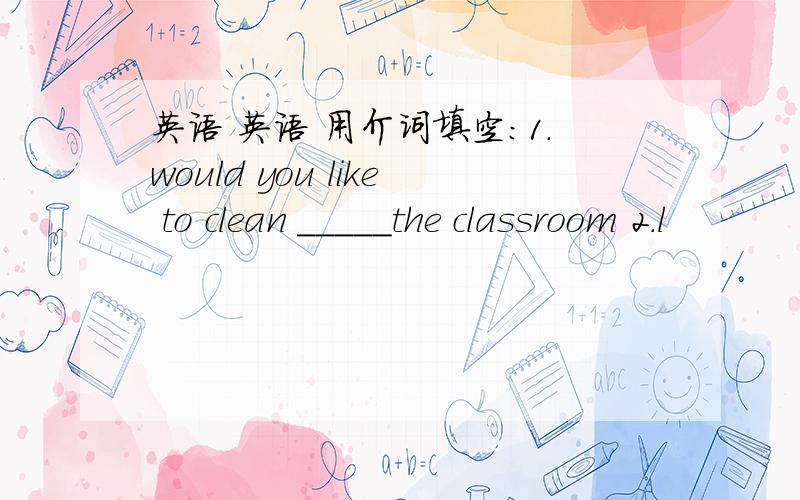 英语 英语 用介词填空:1.would you like to clean _____the classroom 2.l