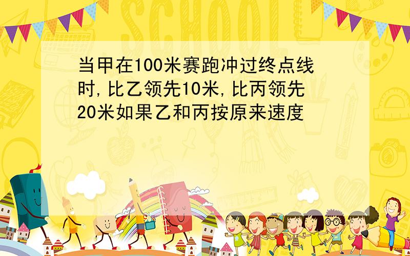 当甲在100米赛跑冲过终点线时,比乙领先10米,比丙领先20米如果乙和丙按原来速度