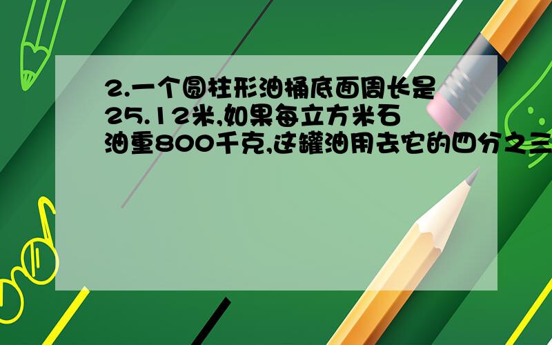 2.一个圆柱形油桶底面周长是25.12米,如果每立方米石油重800千克,这罐油用去它的四分之三,还