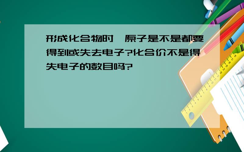 形成化合物时,原子是不是都要得到或失去电子?化合价不是得失电子的数目吗?