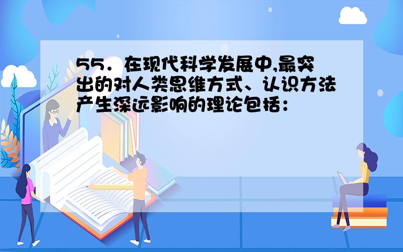 55．在现代科学发展中,最突出的对人类思维方式、认识方法产生深远影响的理论包括：