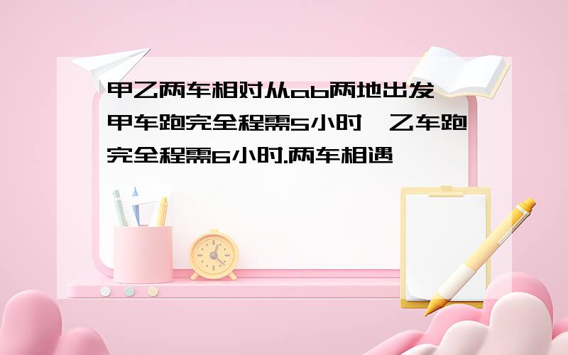 甲乙两车相对从ab两地出发,甲车跑完全程需5小时,乙车跑完全程需6小时.两车相遇