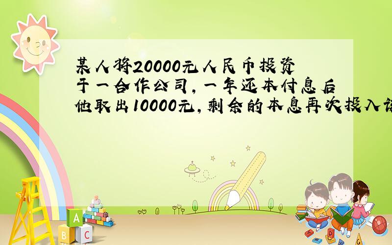 某人将20000元人民币投资于一合作公司，一年还本付息后他取出10000元，剩余的本息再次投入该公司，再经过一年取得本息