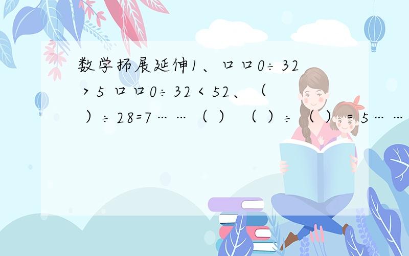 数学拓展延伸1、口口0÷32＞5 口口0÷32＜52、（ ）÷28=7……（ ） （ ）÷（ ）＝5……363、口÷口=