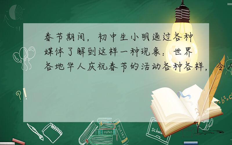 春节期间，初中生小明通过各种媒体了解到这样一种现象：世界各地华人庆祝春节的活动各种各样，令人目不暇接，既有传统的贴春联、