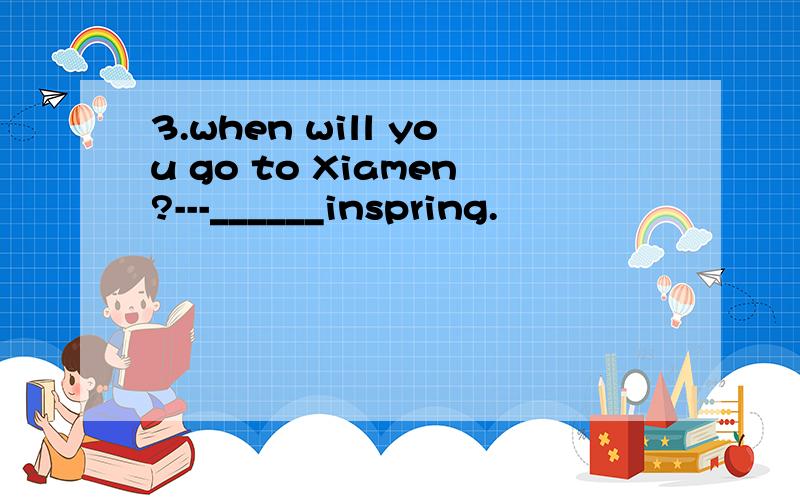 3.when will you go to Xiamen?---______inspring.