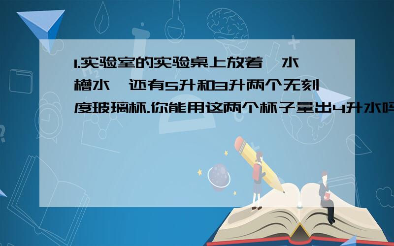 1.实验室的实验桌上放着一水槽水,还有5升和3升两个无刻度玻璃杯.你能用这两个杯子量出4升水吗?请列表写出你量水的过程.