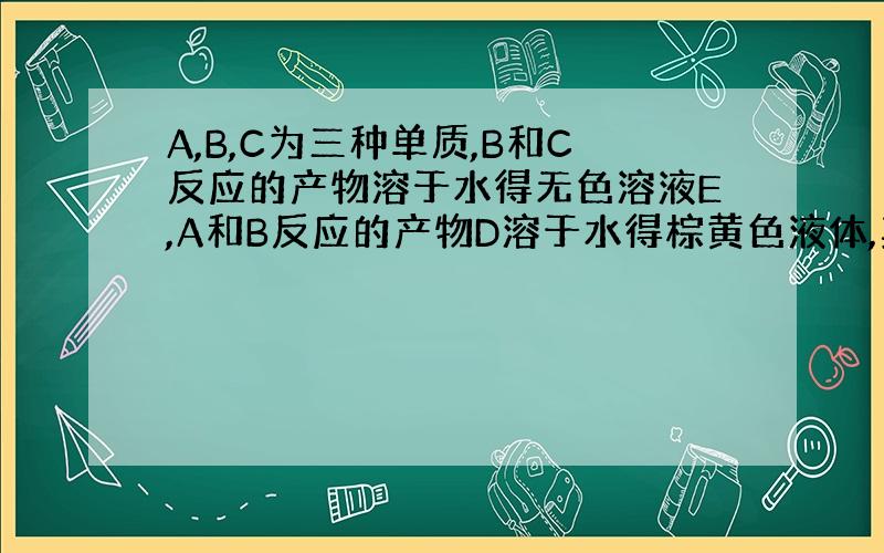 A,B,C为三种单质,B和C反应的产物溶于水得无色溶液E,A和B反应的产物D溶于水得棕黄色液体,其他各反应如图