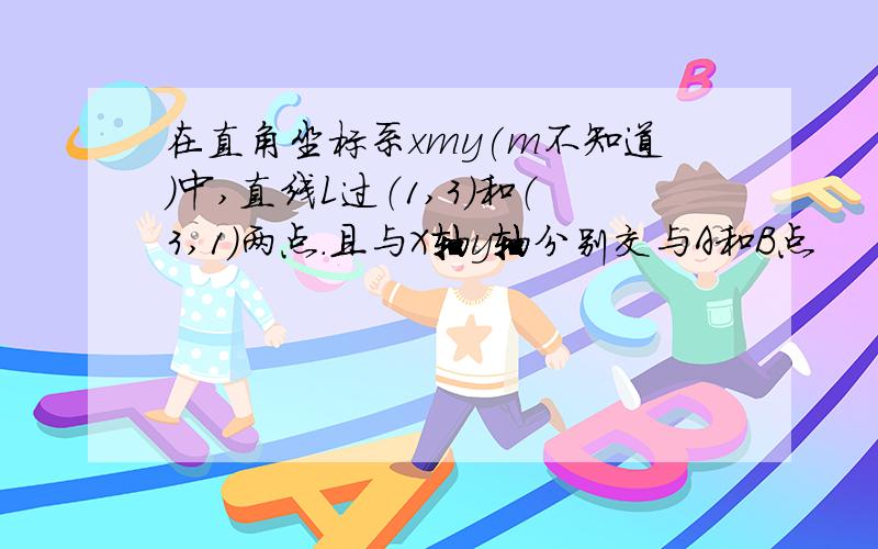 在直角坐标系xmy(m不知道)中,直线L过（1,3）和（3,1）两点.且与X轴y轴分别交与A和B点