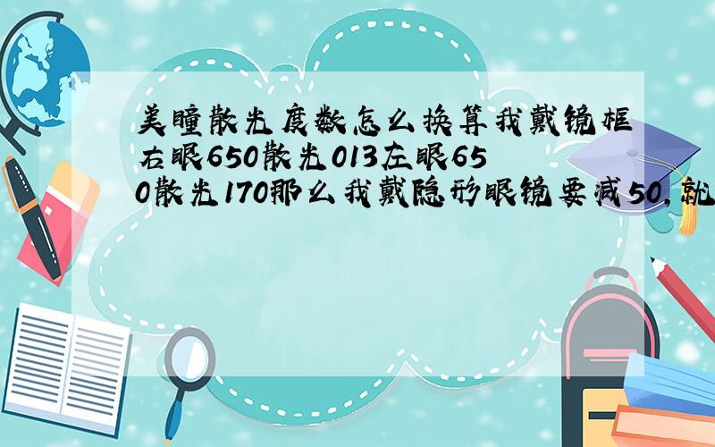 美瞳散光度数怎么换算我戴镜框右眼650散光013左眼650散光170那么我戴隐形眼镜要减50,就 右眼600 左眼600