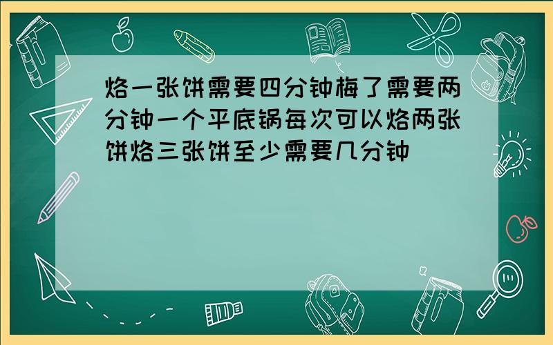 烙一张饼需要四分钟梅了需要两分钟一个平底锅每次可以烙两张饼烙三张饼至少需要几分钟