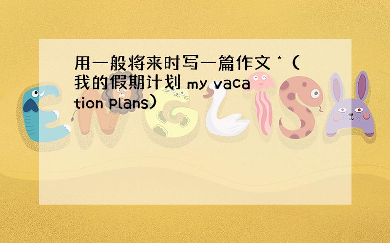 用一般将来时写一篇作文 *（我的假期计划 my vacation plans）