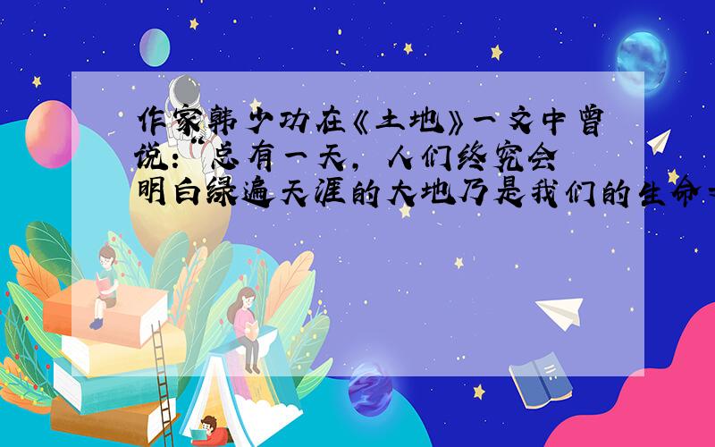 作家韩少功在《土地》一文中曾说：“总有一天, 人们终究会明白绿遍天涯的大地乃是我们的生命之源,比任何东西都重要得多.”读