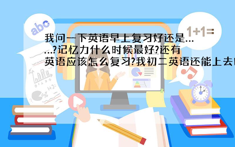 我问一下英语早上复习好还是……?记忆力什么时候最好?还有英语应该怎么复习?我初二英语还能上去吗?