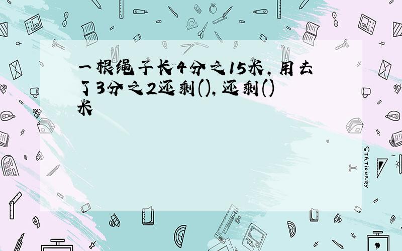 一根绳子长4分之15米,用去了3分之2还剩(),还剩()米