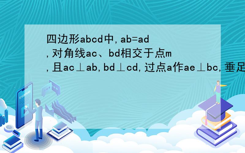 四边形abcd中,ab=ad,对角线ac、bd相交于点m,且ac⊥ab,bd⊥cd,过点a作ae⊥bc,垂足为e,交bd