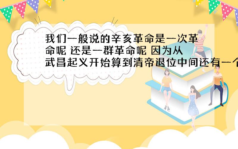 我们一般说的辛亥革命是一次革命呢 还是一群革命呢 因为从武昌起义开始算到清帝退位中间还有一个多月的时间啊那到底辛亥革命是