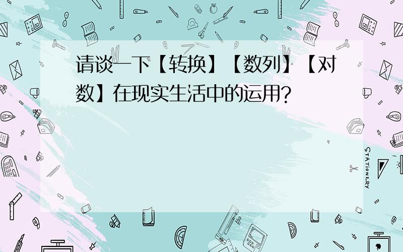 请谈一下【转换】【数列】【对数】在现实生活中的运用?