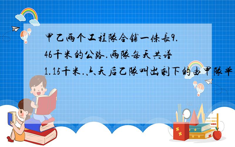 甲乙两个工程队合铺一条长9.46千米的公路.两队每天共谱1.15千米.六天后乙队叫出剩下的由甲队单独铺完.甲队每天铺0.