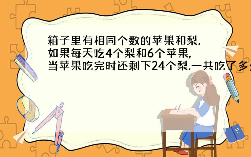 箱子里有相同个数的苹果和梨.如果每天吃4个梨和6个苹果,当苹果吃完时还剩下24个梨.一共吃了多少天?