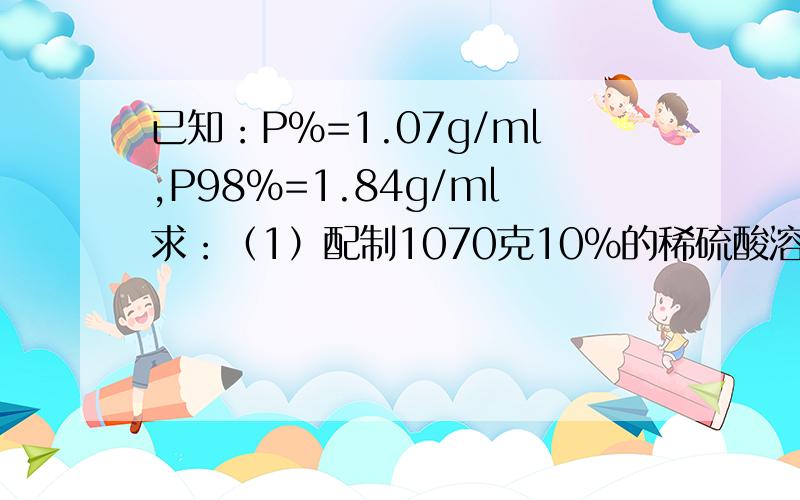 已知：P%=1.07g/ml,P98%=1.84g/ml求：（1）配制1070克10％的稀硫酸溶液需纯硫酸多少克?