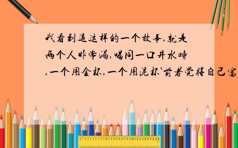 我看到过这样的一个故事,就是两个人非常渴,喝同一口井水时,一个用金杯,一个用泥杯'前者觉得自己富贵,后者觉得认为贫贱,前