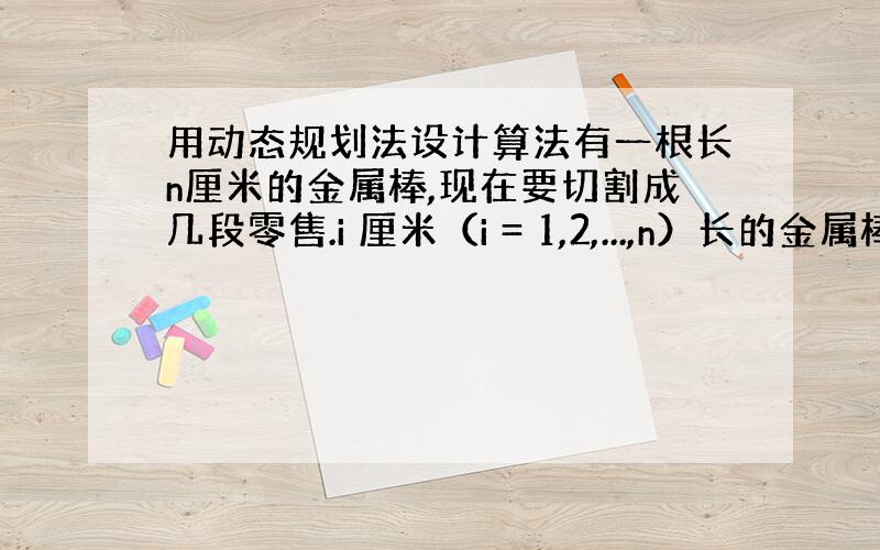 用动态规划法设计算法有一根长n厘米的金属棒,现在要切割成几段零售.i 厘米（i = 1,2,...,n）长的金属棒零售价