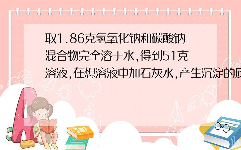 取1.86克氢氧化钠和碳酸钠混合物完全溶于水,得到51克溶液,在想溶液中加石灰水,产生沉淀的质量与加入石灰水