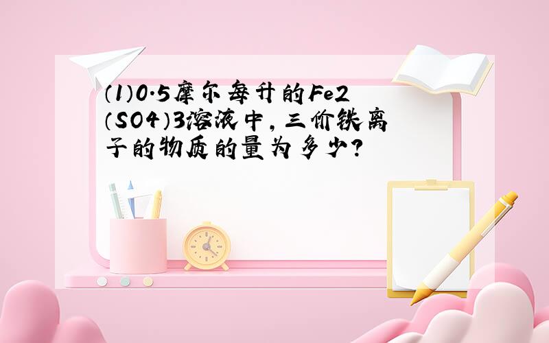 （1）0.5摩尔每升的Fe2（SO4）3溶液中,三价铁离子的物质的量为多少?