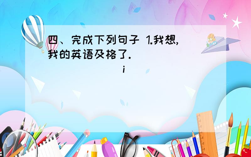 四、完成下列句子 1.我想,我的英语及格了.______ ______i______ ______english 2.那