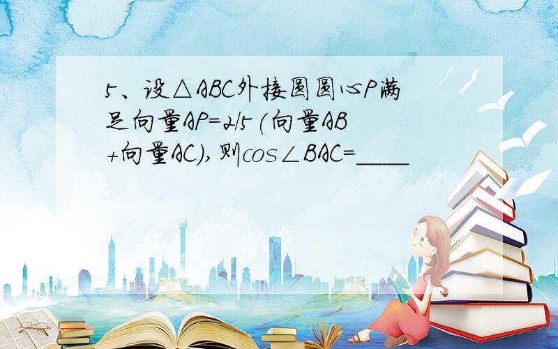 5、设△ABC外接圆圆心P满足向量AP=2/5(向量AB+向量AC),则cos∠BAC=____