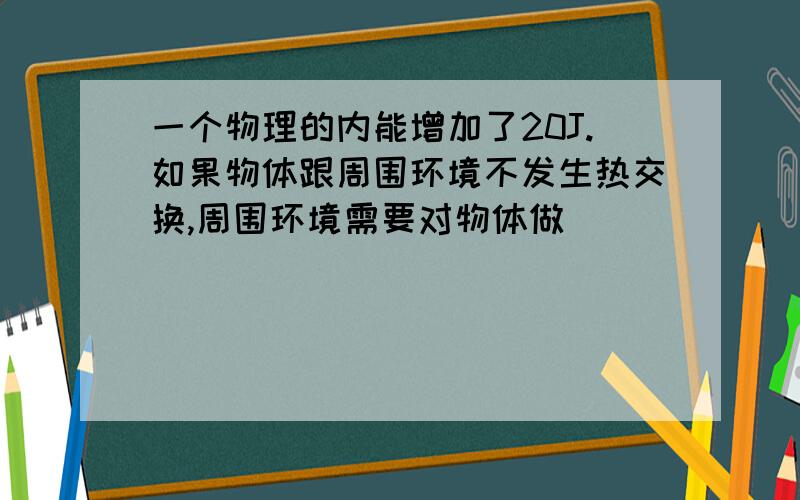 一个物理的内能增加了20J.如果物体跟周围环境不发生热交换,周围环境需要对物体做