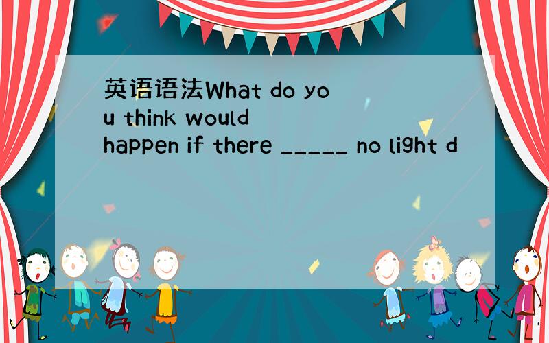 英语语法What do you think would happen if there _____ no light d