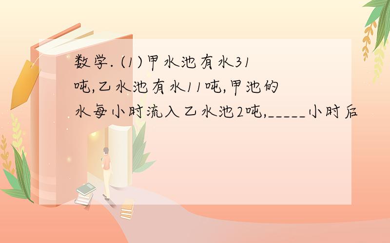 数学. (1)甲水池有水31吨,乙水池有水11吨,甲池的水每小时流入乙水池2吨,_____小时后