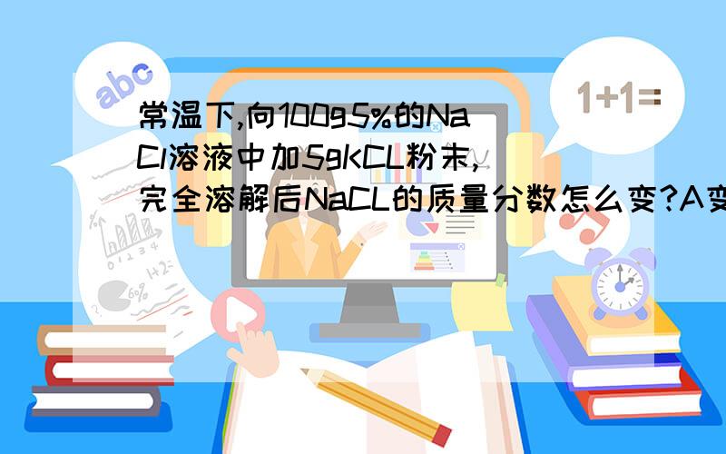 常温下,向100g5%的NaCl溶液中加5gKCL粉末,完全溶解后NaCL的质量分数怎么变?A变大B变小C不变D无法判断