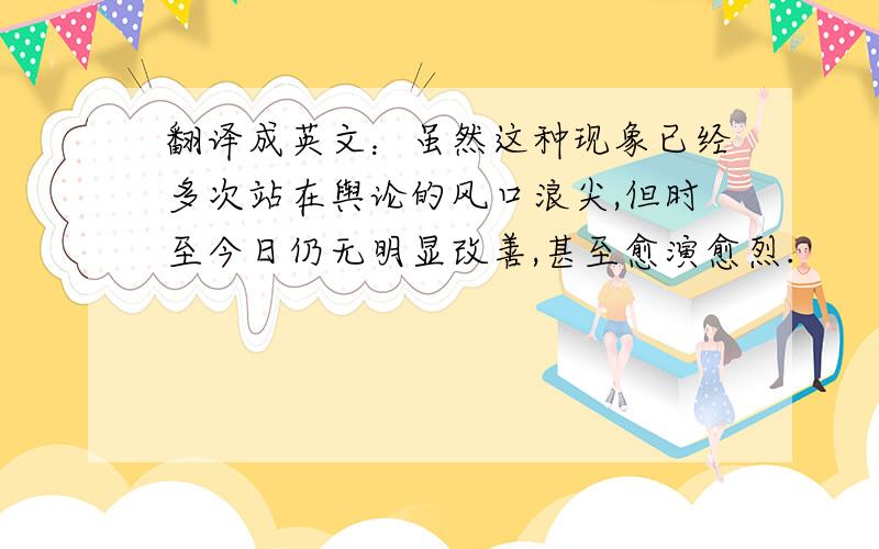 翻译成英文：虽然这种现象已经多次站在舆论的风口浪尖,但时至今日仍无明显改善,甚至愈演愈烈.