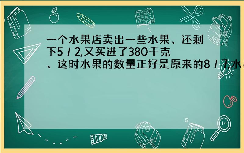 一个水果店卖出一些水果、还剩下5／2,又买进了380千克、这时水果的数量正好是原来的8／7,水果店原来有水果多少千克?