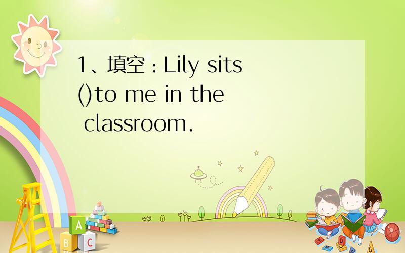 1、填空：Lily sits()to me in the classroom.