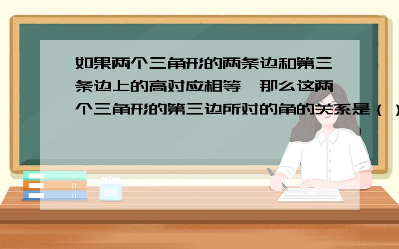 如果两个三角形的两条边和第三条边上的高对应相等,那么这两个三角形的第三边所对的角的关系是（）