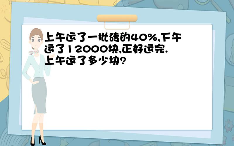 上午运了一批砖的40%,下午运了12000块,正好运完.上午运了多少块?