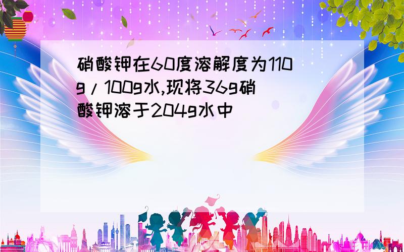 硝酸钾在60度溶解度为110g/100g水,现将36g硝酸钾溶于204g水中