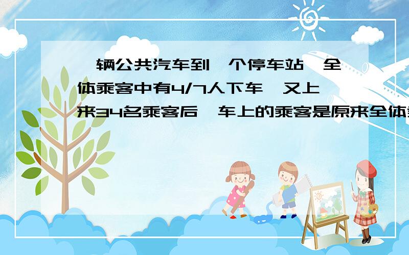 一辆公共汽车到一个停车站,全体乘客中有4/7人下车,又上来34名乘客后,车上的乘客是原来全体乘客的5/6,这辆车原来有乘