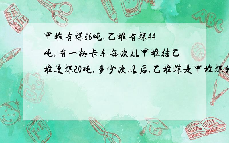 甲堆有煤56吨,乙堆有煤44吨,有一辆卡车每次从甲堆往乙堆运煤20吨,多少次以后,乙堆煤是甲堆煤的4 倍.