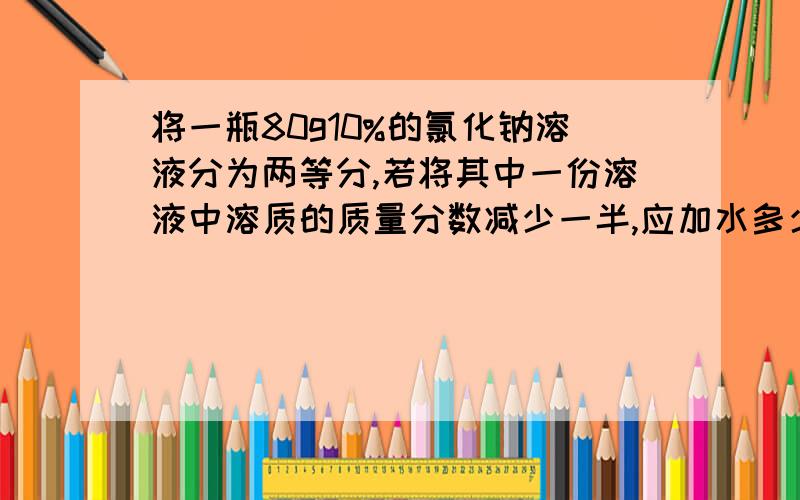 将一瓶80g10%的氯化钠溶液分为两等分,若将其中一份溶液中溶质的质量分数减少一半,应加水多少克