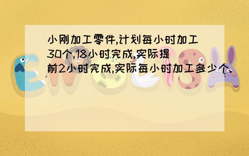 小刚加工零件,计划每小时加工30个,18小时完成,实际提前2小时完成,实际每小时加工多少个.