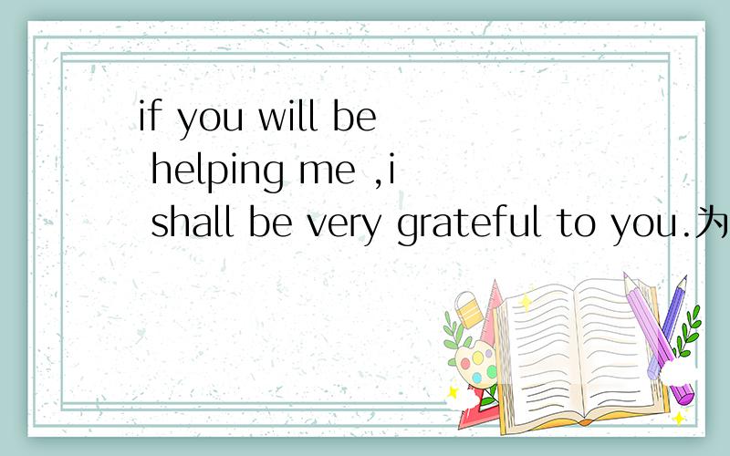 if you will be helping me ,i shall be very grateful to you.为