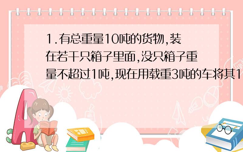 1.有总重量10吨的货物,装在若干只箱子里面,没只箱子重量不超过1吨,现在用载重3吨的车将其1次运到目的地,问至少要多少