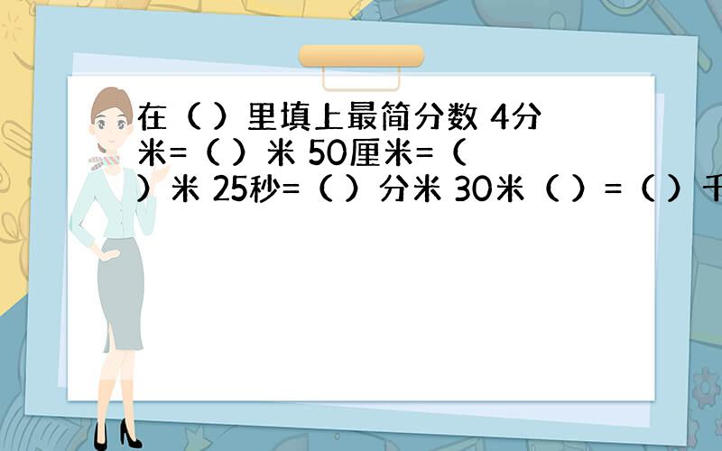 在（ ）里填上最简分数 4分米=（ ）米 50厘米=（ ）米 25秒=（ ）分米 30米（ ）=（ ）千米 500克=（