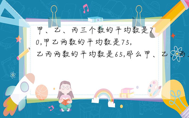 甲、乙、丙三个数的平均数是70,甲乙两数的平均数是75,乙丙两数的平均数是65,那么甲、乙、丙三数分别是多少?